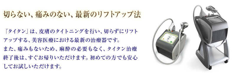 切らない、痛みのない、最新のリフトアップ法「タイタン」は、皮膚のタイトニングを行い、切らずにリフトアップする、美容医療における最新の治療器です。また、痛みもないため、麻酔の必要もなく、タイタン治療終了後は、すぐお帰りいただけます。初めての方でも安心してお試しいただけます。