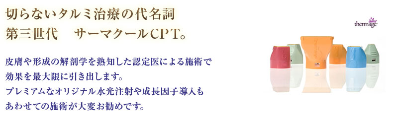 切らないタルミ治療の代名詞第三世代　サーマクールCPT。皮膚や形成の解剖学を熟知した認定医による施術で効果を最大限に引き出します。プレミアムなオリジナル水光注射や成長因子導入もあわせての施術が大変お勧めです。