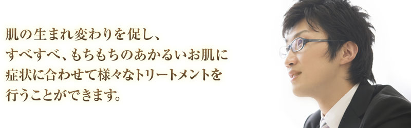 肌の生まれ変わりを促し、すべすべ、もちもちのあかるいお肌に症状に合わせて様々なトリートメントを行うことができます。