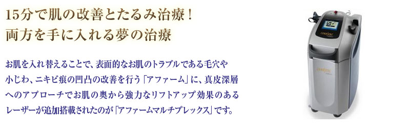 15分で肌の改善とたるみ治療！両方を手に入れる夢の治療お肌を入れ替えることで、表面的なお肌のトラブルである毛穴や小じわ、ニキビ痕の凹凸の改善を行う「アファーム」に、真皮深層へのアプローチでお肌の奥から強力なリフトアップ効果のあるレーザーが追加搭載されたのが「アファームマルチプレックス」です。