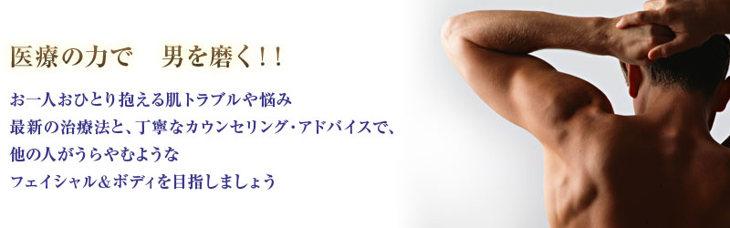 医療の力で　男を磨く！！お一人おひとり抱える肌トラブルや悩み最新の治療法と、丁寧なカウンセリング・アドバイスで、他の人がうらやむようなフェイシャル＆ボディを目指しましょう